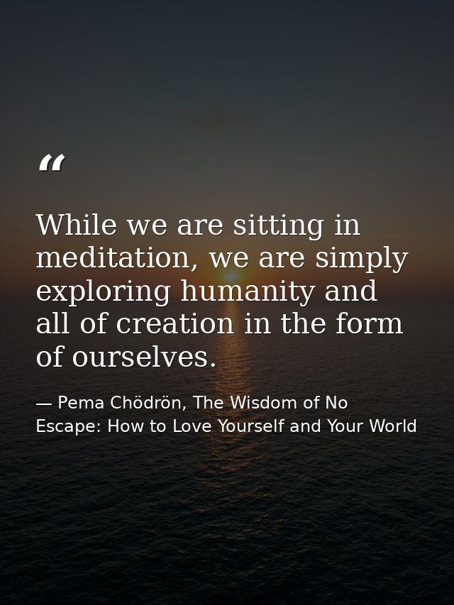 While we are sitting in meditation, we are simply exploring humanity and all of creation in the form of ourselves. — Pema Chödrön, The Wisdom of No Escape: How to Love Yourself and Your World