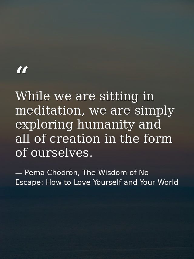 While we are sitting in meditation, we are simply exploring humanity and all of creation in the form of ourselves. — Pema Chödrön, The Wisdom of No Escape: How to Love Yourself and Your World