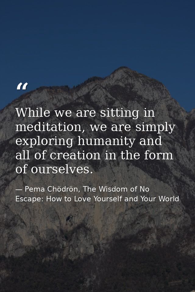 While we are sitting in meditation, we are simply exploring humanity and all of creation in the form of ourselves. — Pema Chödrön, The Wisdom of No Escape: How to Love Yourself and Your World