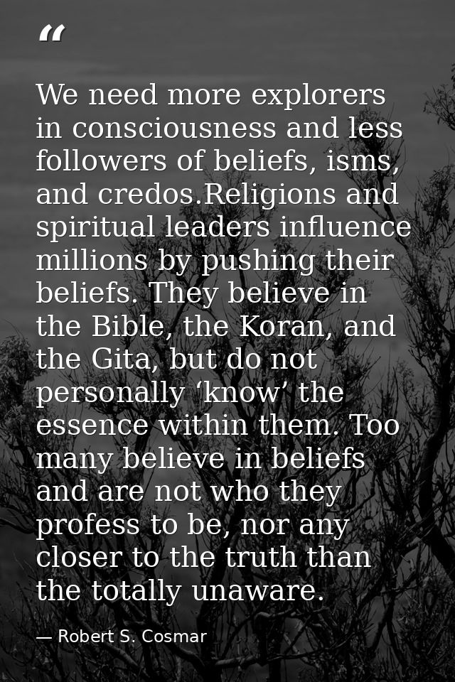 We need more explorers in consciousness and less followers of beliefs, isms, and credos.Religions and spiritual leaders  — Robert S. Cosmar