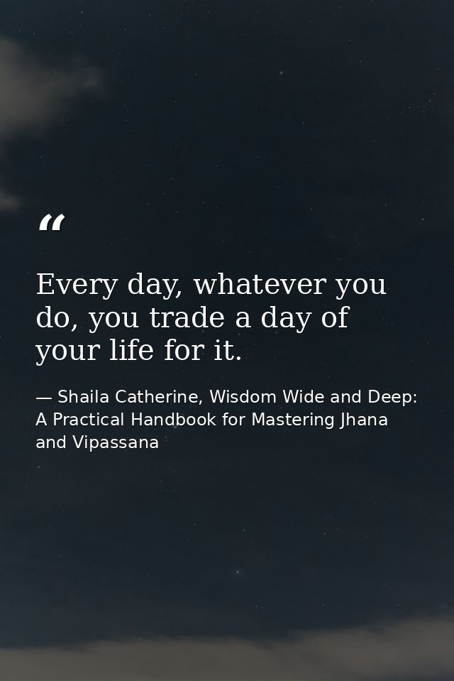 Every day, whatever you do, you trade a day of your life for it. — Shaila Catherine, Wisdom Wide and Deep: A Practical Handbook for Mastering Jhana and Vipassana