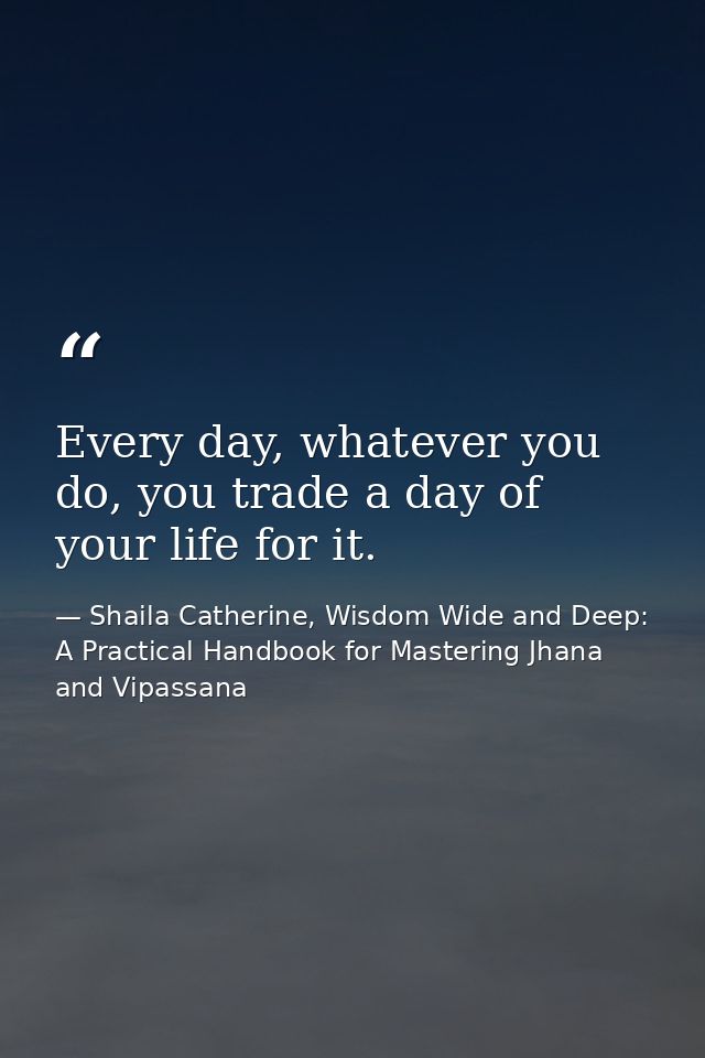 Every day, whatever you do, you trade a day of your life for it. — Shaila Catherine, Wisdom Wide and Deep: A Practical Handbook for Mastering Jhana and Vipassana