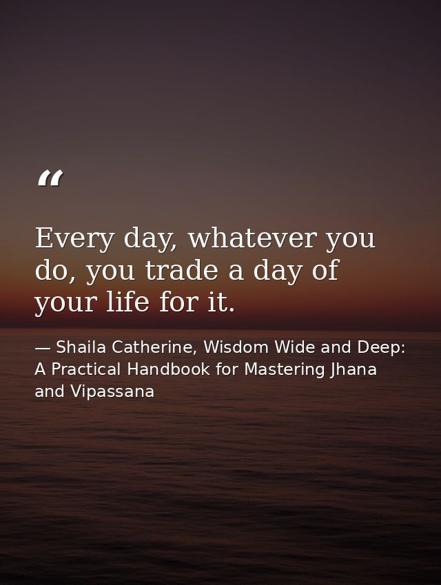 Every day, whatever you do, you trade a day of your life for it. — Shaila Catherine, Wisdom Wide and Deep: A Practical Handbook for Mastering Jhana and Vipassana