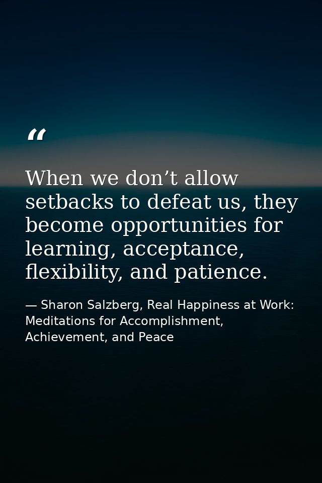 When we don’t allow setbacks to defeat us, they become opportunities for learning, acceptance, flexibility, and patience — Sharon Salzberg, Real Happiness at Work: Meditations for Accomplishment, Achievement, and Peace