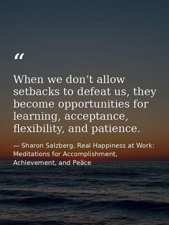 When we don’t allow setbacks to defeat us, they become opportunities for learning, acceptance, flexibility, and patience — Sharon Salzberg, Real Happiness at Work: Meditations for Accomplishment, Achievement, and Peace