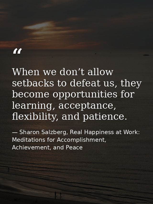 When we don’t allow setbacks to defeat us, they become opportunities for learning, acceptance, flexibility, and patience — Sharon Salzberg, Real Happiness at Work: Meditations for Accomplishment, Achievement, and Peace