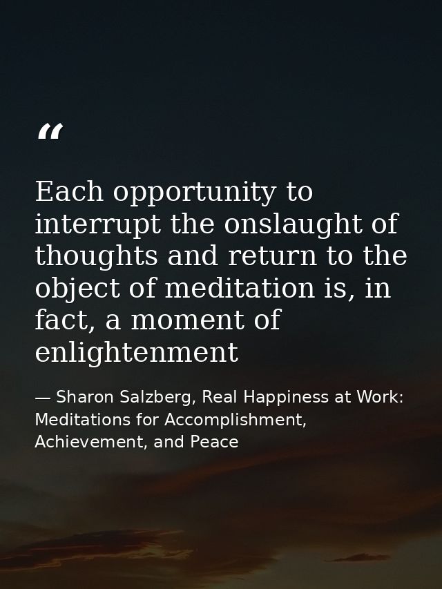 Each opportunity to interrupt the onslaught of thoughts and return to the object of meditation is, in fact, a moment of  — Sharon Salzberg, Real Happiness at Work: Meditations for Accomplishment, Achievement, and Peace