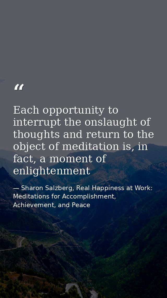 Each opportunity to interrupt the onslaught of thoughts and return to the object of meditation is, in fact, a moment of  — Sharon Salzberg, Real Happiness at Work: Meditations for Accomplishment, Achievement, and Peace