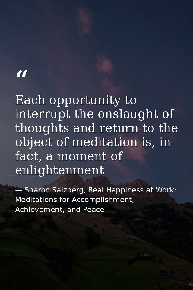Each opportunity to interrupt the onslaught of thoughts and return to the object of meditation is, in fact, a moment of  — Sharon Salzberg, Real Happiness at Work: Meditations for Accomplishment, Achievement, and Peace