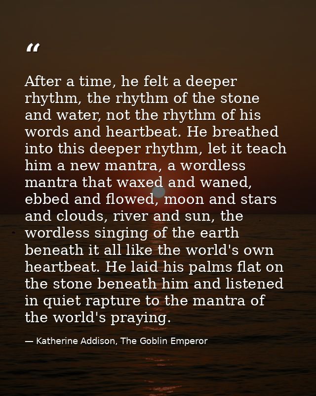 After a time, he felt a deeper rhythm, the rhythm of the stone and water, not the rhythm of his words and heartbeat. He  — Katherine Addison, The Goblin Emperor