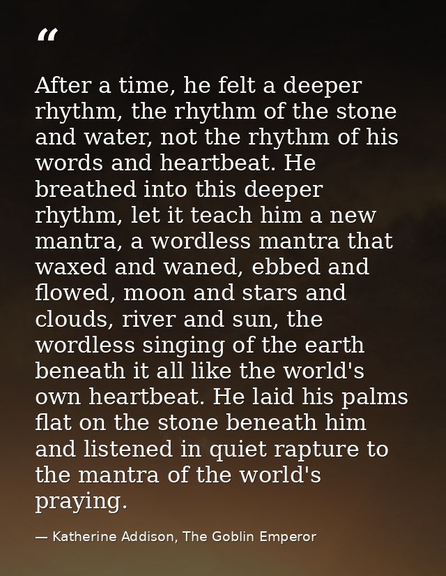 After a time, he felt a deeper rhythm, the rhythm of the stone and water, not the rhythm of his words and heartbeat. He  — Katherine Addison, The Goblin Emperor