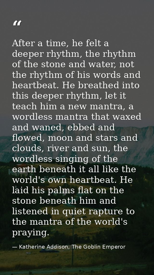 After a time, he felt a deeper rhythm, the rhythm of the stone and water, not the rhythm of his words and heartbeat. He  — Katherine Addison, The Goblin Emperor