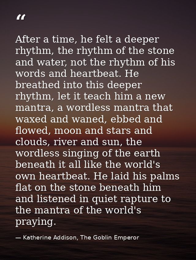 After a time, he felt a deeper rhythm, the rhythm of the stone and water, not the rhythm of his words and heartbeat. He  — Katherine Addison, The Goblin Emperor