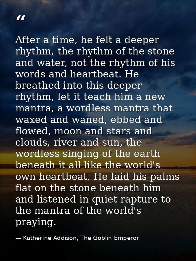 After a time, he felt a deeper rhythm, the rhythm of the stone and water, not the rhythm of his words and heartbeat. He  — Katherine Addison, The Goblin Emperor