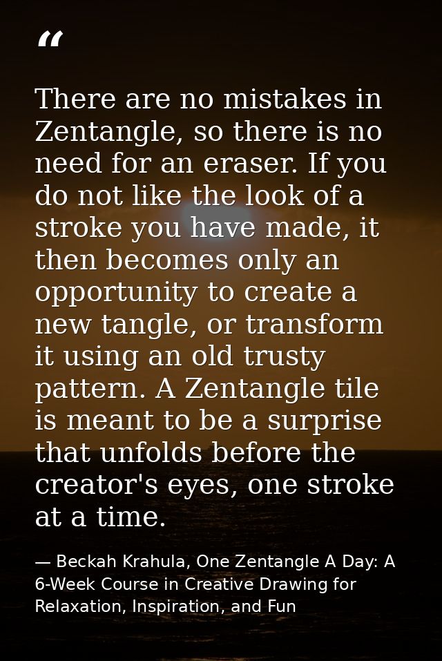 There are no mistakes in Zentangle, so there is no need for an eraser. If you do not like the look of a stroke you have  — Beckah Krahula, One Zentangle A Day: A 6-Week Course in Creative Drawing for Relaxation, Inspiration, and Fun