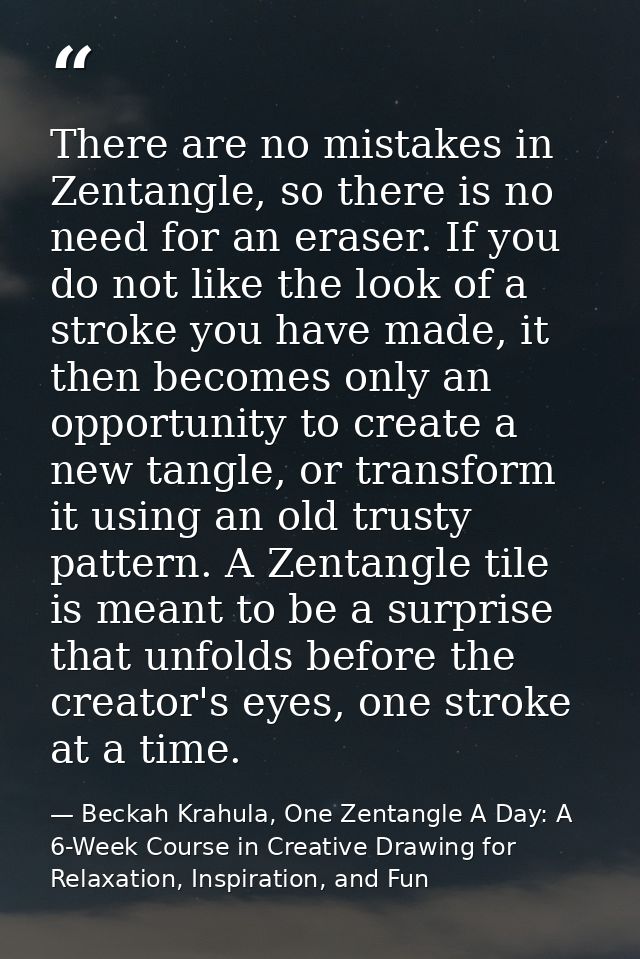 There are no mistakes in Zentangle, so there is no need for an eraser. If you do not like the look of a stroke you have  — Beckah Krahula, One Zentangle A Day: A 6-Week Course in Creative Drawing for Relaxation, Inspiration, and Fun