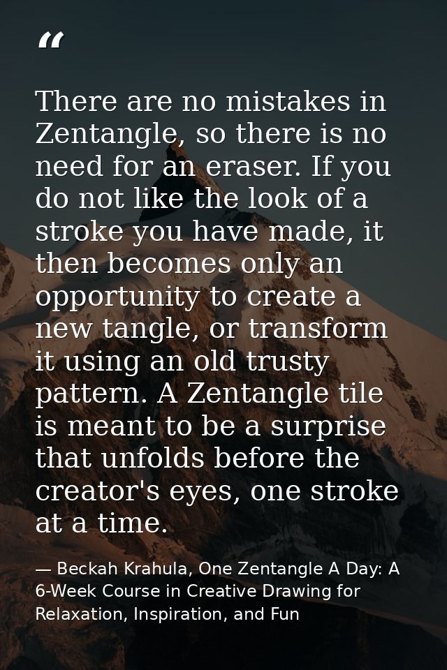 There are no mistakes in Zentangle, so there is no need for an eraser. If you do not like the look of a stroke you have  — Beckah Krahula, One Zentangle A Day: A 6-Week Course in Creative Drawing for Relaxation, Inspiration, and Fun