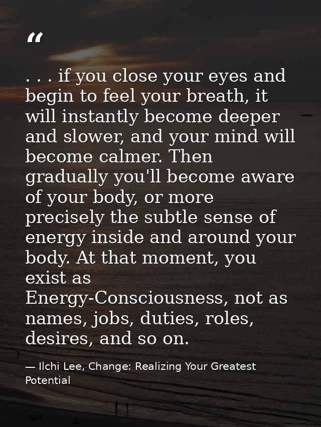 . . . if you close your eyes and begin to feel your breath, it will instantly become deeper and slower, and your mind wi — Ilchi Lee, Change: Realizing Your Greatest Potential
