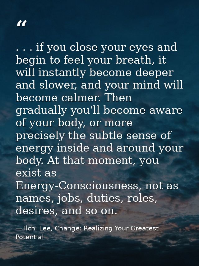 . . . if you close your eyes and begin to feel your breath, it will instantly become deeper and slower, and your mind wi — Ilchi Lee, Change: Realizing Your Greatest Potential