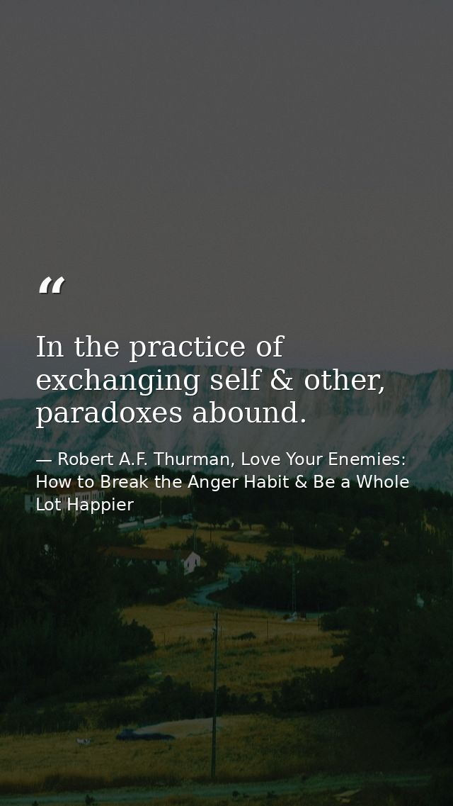 In the practice of exchanging self & other, paradoxes abound. — Robert A.F. Thurman, Love Your Enemies: How to Break the Anger Habit & Be a Whole Lot Happier