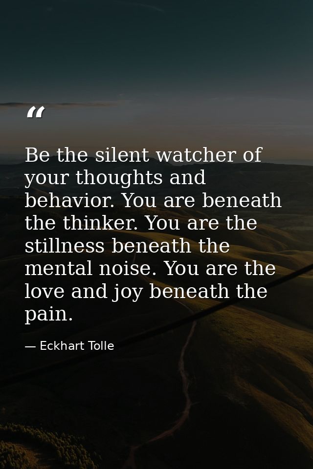 Be the silent watcher of your thoughts and behavior. You are beneath the thinker. You are the stillness beneath the ment — Eckhart Tolle