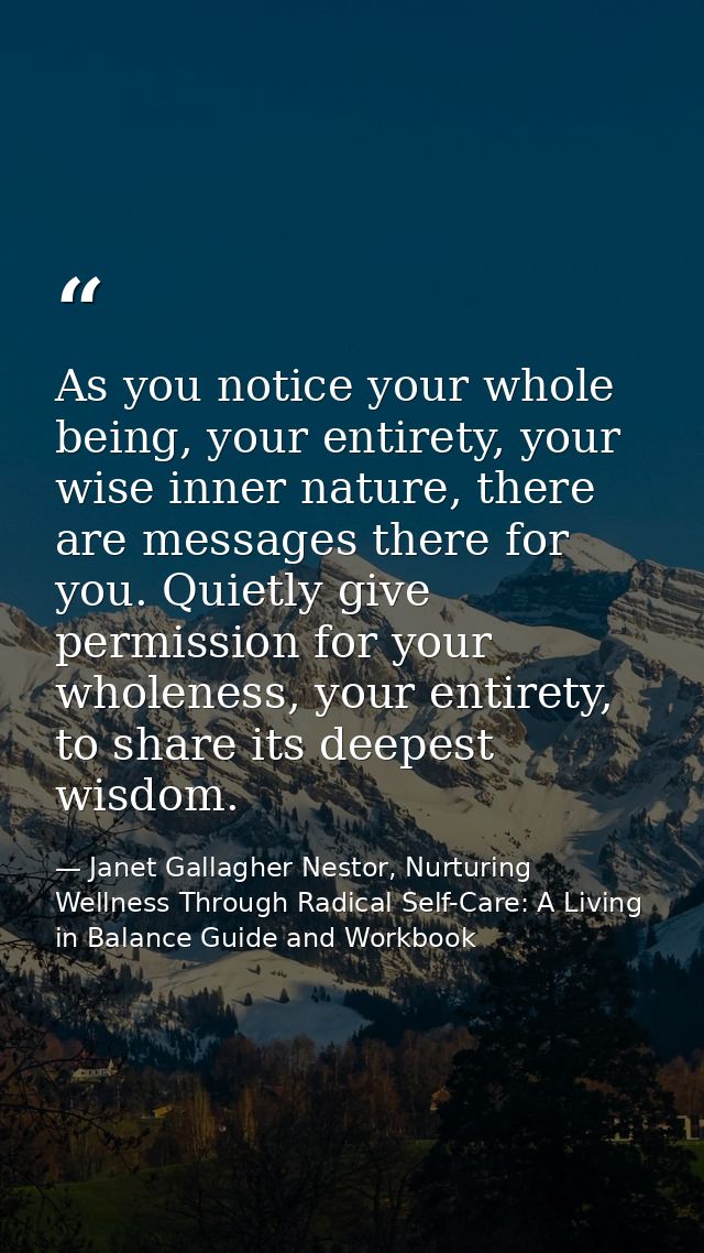 As you notice your whole being, your entirety, your wise inner nature, there are messages there for you. Quietly give pe — Janet Gallagher Nestor, Nurturing Wellness Through Radical Self-Care: A Living in Balance Guide and Workbook