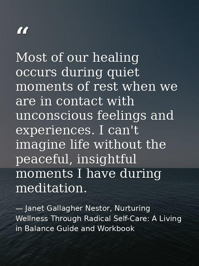 Most of our healing occurs during quiet moments of rest when we are in contact with unconscious feelings and experiences — Janet Gallagher Nestor, Nurturing Wellness Through Radical Self-Care: A Living in Balance Guide and Workbook