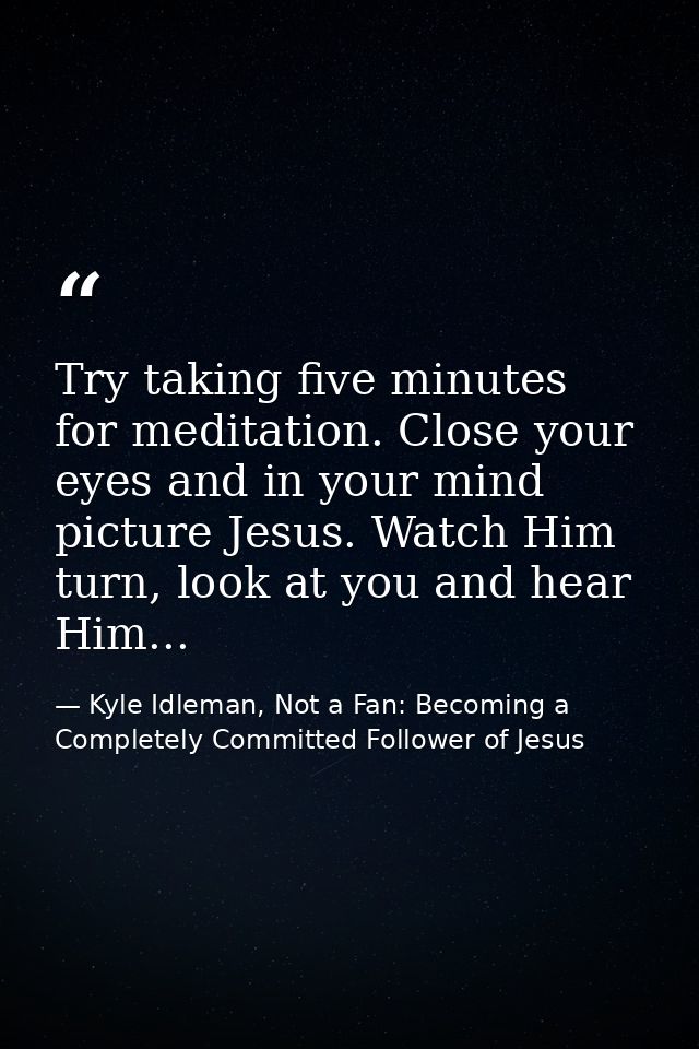 Try taking five minutes for meditation. Close your eyes and in your mind picture Jesus. Watch Him turn, look at you and  — Kyle Idleman, Not a Fan: Becoming a Completely Committed Follower of Jesus