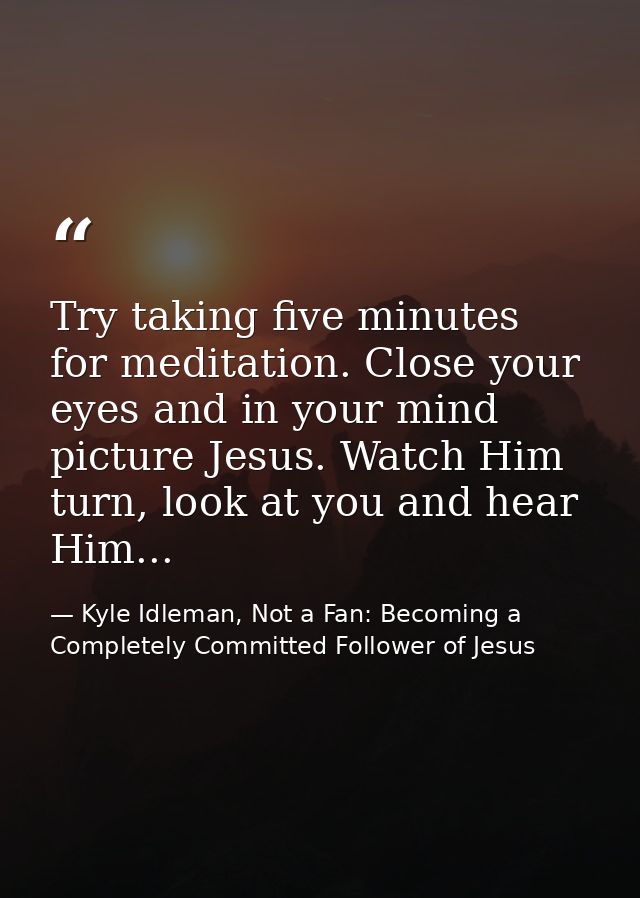 Try taking five minutes for meditation. Close your eyes and in your mind picture Jesus. Watch Him turn, look at you and  — Kyle Idleman, Not a Fan: Becoming a Completely Committed Follower of Jesus