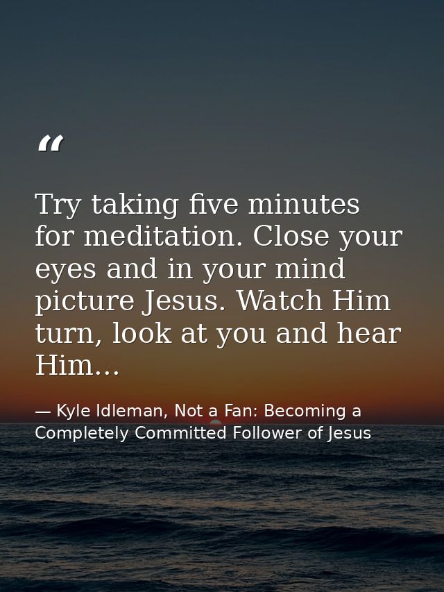 Try taking five minutes for meditation. Close your eyes and in your mind picture Jesus. Watch Him turn, look at you and  — Kyle Idleman, Not a Fan: Becoming a Completely Committed Follower of Jesus