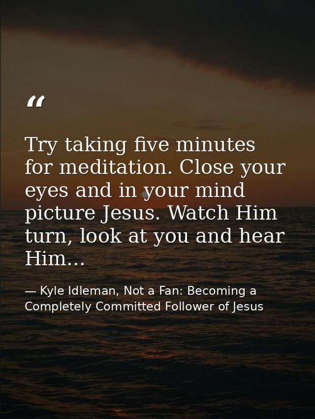 Try taking five minutes for meditation. Close your eyes and in your mind picture Jesus. Watch Him turn, look at you and  — Kyle Idleman, Not a Fan: Becoming a Completely Committed Follower of Jesus