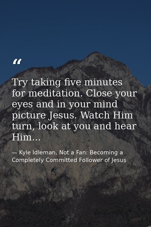 Try taking five minutes for meditation. Close your eyes and in your mind picture Jesus. Watch Him turn, look at you and  — Kyle Idleman, Not a Fan: Becoming a Completely Committed Follower of Jesus
