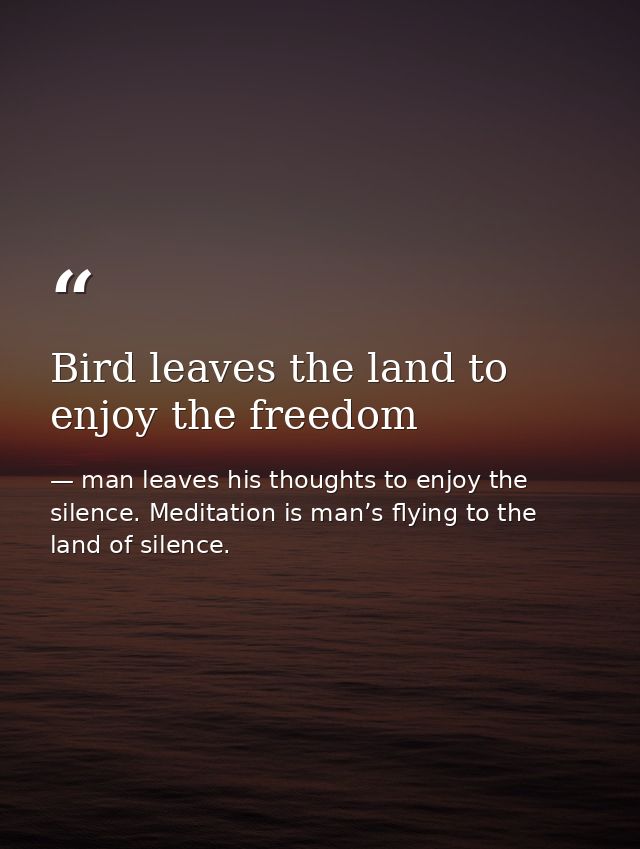 Bird leaves the land to enjoy the freedom — man leaves his thoughts to enjoy the silence. Meditation is man’s flying to the land of silence.
