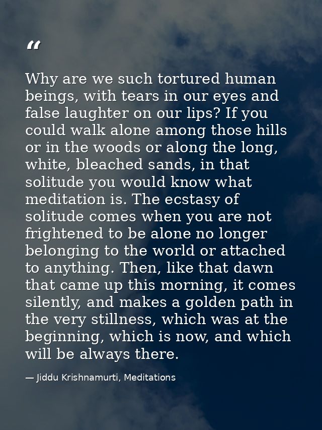 Why are we such tortured human beings, with tears in our eyes and false laughter on our lips? If you could walk alone am — Jiddu Krishnamurti, Meditations
