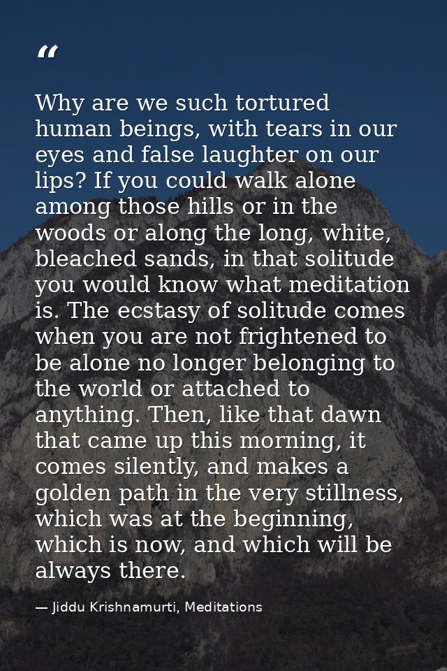 Why are we such tortured human beings, with tears in our eyes and false laughter on our lips? If you could walk alone am — Jiddu Krishnamurti, Meditations
