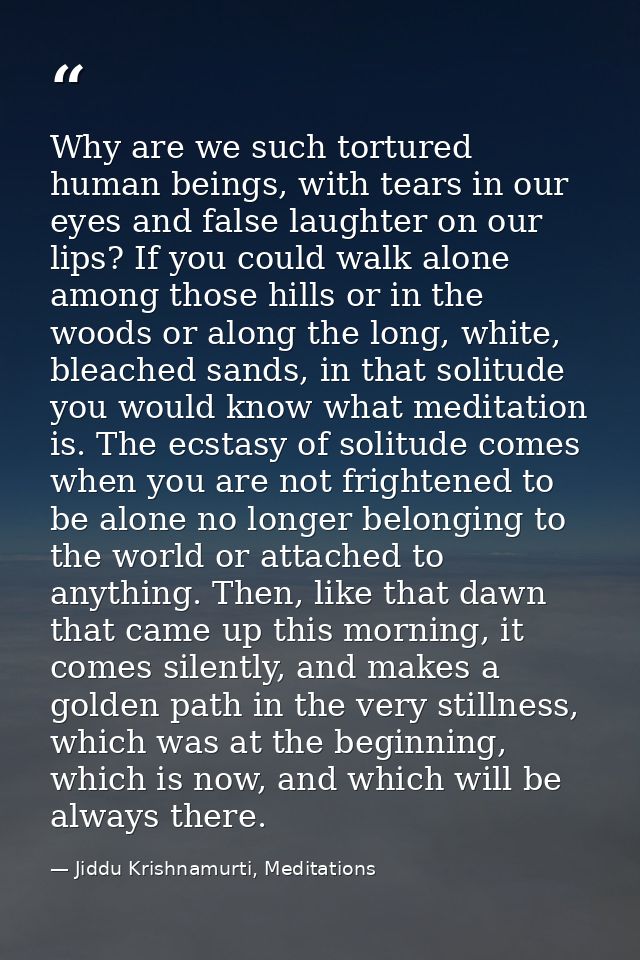 Why are we such tortured human beings, with tears in our eyes and false laughter on our lips? If you could walk alone am — Jiddu Krishnamurti, Meditations