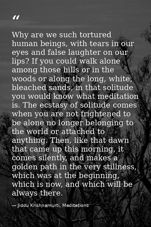 Why are we such tortured human beings, with tears in our eyes and false laughter on our lips? If you could walk alone am — Jiddu Krishnamurti, Meditations