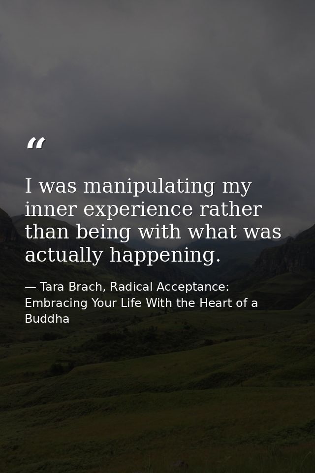 I was manipulating my inner experience rather than being with what was actually happening. — Tara Brach, Radical Acceptance: Embracing Your Life With the Heart of a Buddha