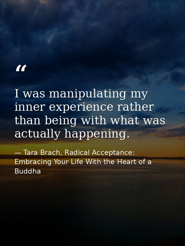 I was manipulating my inner experience rather than being with what was actually happening. — Tara Brach, Radical Acceptance: Embracing Your Life With the Heart of a Buddha