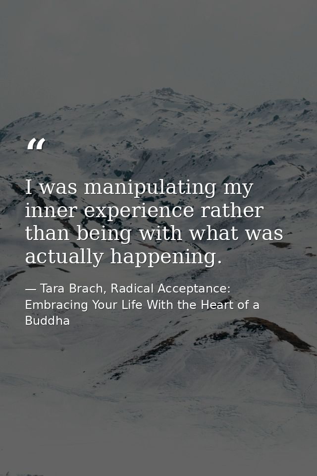 I was manipulating my inner experience rather than being with what was actually happening. — Tara Brach, Radical Acceptance: Embracing Your Life With the Heart of a Buddha