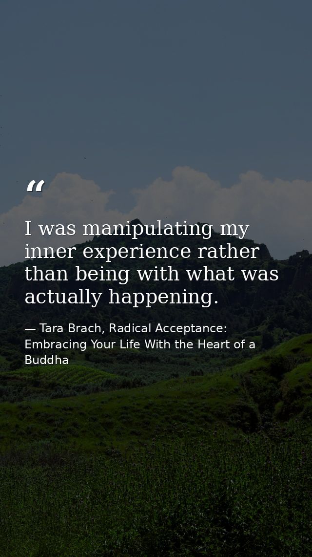 I was manipulating my inner experience rather than being with what was actually happening. — Tara Brach, Radical Acceptance: Embracing Your Life With the Heart of a Buddha
