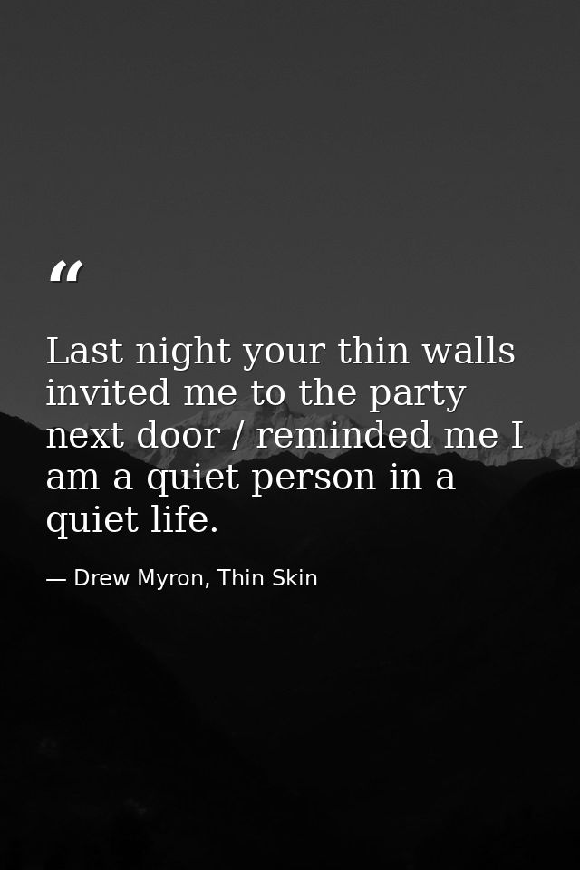 Last night your thin walls invited me to the party next door / reminded me I am a quiet person in a quiet life. — Drew Myron, Thin Skin
