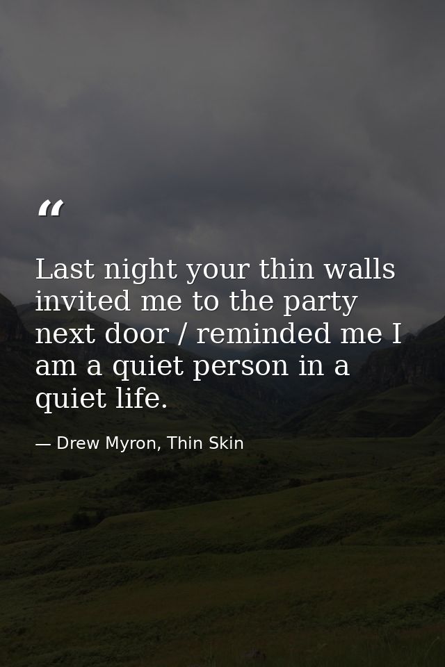Last night your thin walls invited me to the party next door / reminded me I am a quiet person in a quiet life. — Drew Myron, Thin Skin