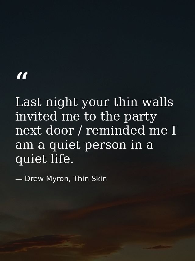 Last night your thin walls invited me to the party next door / reminded me I am a quiet person in a quiet life. — Drew Myron, Thin Skin