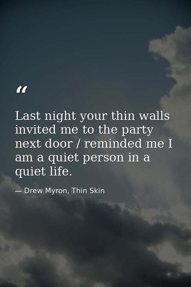Last night your thin walls invited me to the party next door / reminded me I am a quiet person in a quiet life. — Drew Myron, Thin Skin