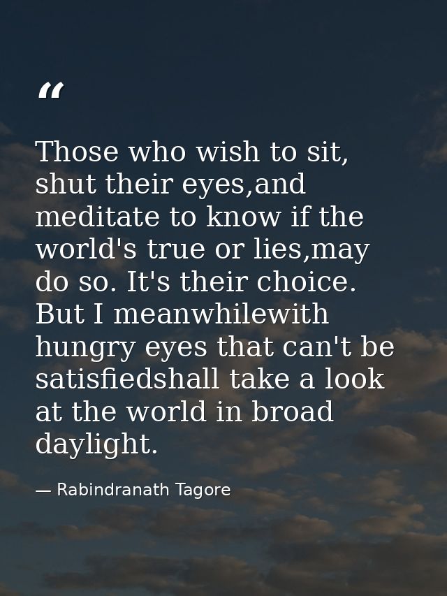 Those who wish to sit, shut their eyes,and meditate to know if the world's true or lies,may do so. It's their choice. Bu — Rabindranath Tagore