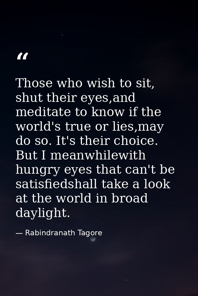 Those who wish to sit, shut their eyes,and meditate to know if the world's true or lies,may do so. It's their choice. Bu — Rabindranath Tagore