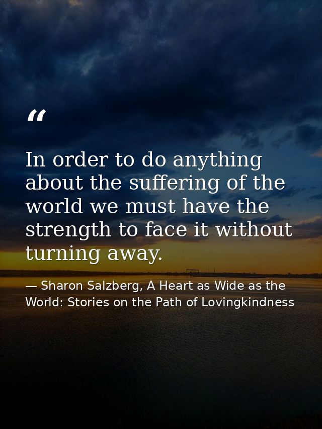 In order to do anything about the suffering of the world we must have the strength to face it without turning away. — Sharon Salzberg, A Heart as Wide as the World: Stories on the Path of Lovingkindness