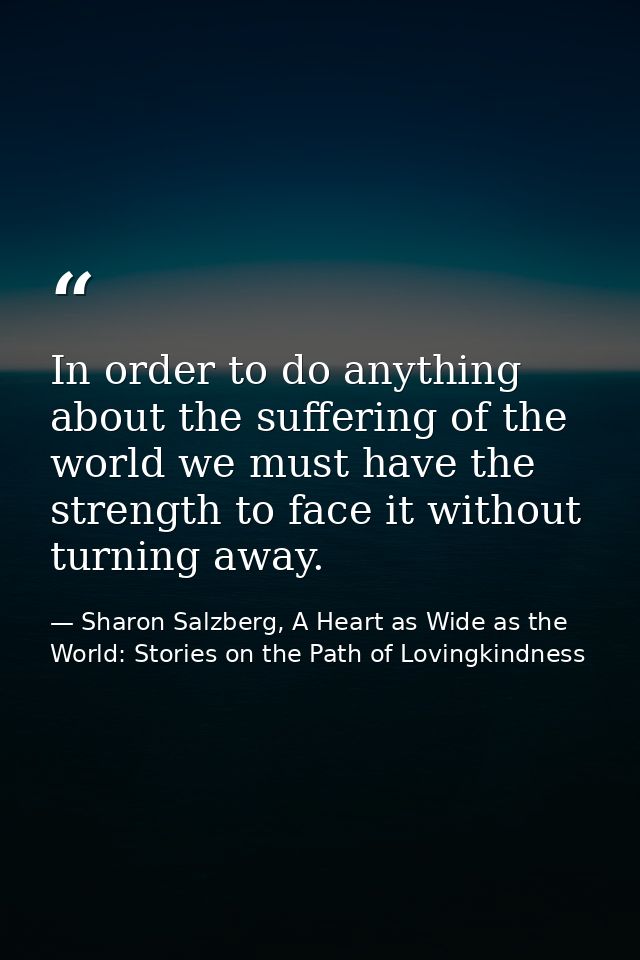 In order to do anything about the suffering of the world we must have the strength to face it without turning away. — Sharon Salzberg, A Heart as Wide as the World: Stories on the Path of Lovingkindness
