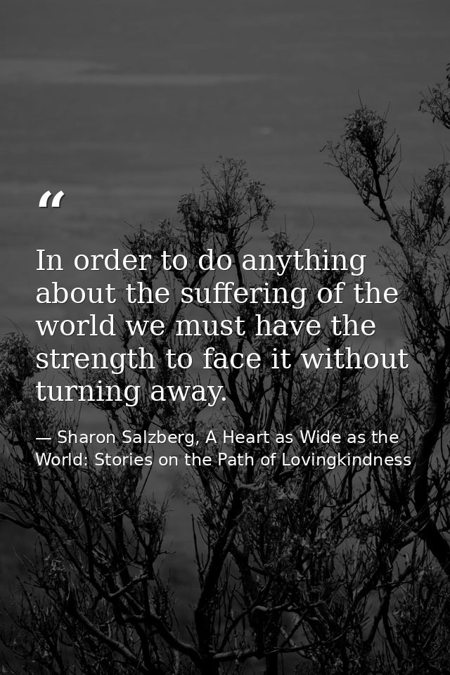 In order to do anything about the suffering of the world we must have the strength to face it without turning away. — Sharon Salzberg, A Heart as Wide as the World: Stories on the Path of Lovingkindness